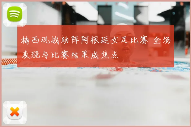梅西观战助阵阿根廷女足比赛 全场表现与比赛结果成焦点